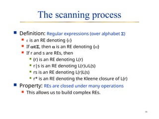 16
The scanning process
 Definition: Regular expressions (over alphabet )
  is an RE denoting {}
 If , then  is an RE denoting {}
 If r and s are REs, then
 (r) is an RE denoting L(r)
 r|s is an RE denoting L(r)L(s)
 rs is an RE denoting L(r)L(s)
 r* is an RE denoting the Kleene closure of L(r)
 Property: REs are closed under many operations
 This allows us to build complex REs.
 