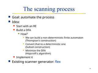 18
The scanning process
 Goal: automate the process
 Idea:
 Start with an RE
 Build a DFA
 How?
 We can build a non-deterministic finite automaton
(Thompson's construction)
 Convert that to a deterministic one
(Subset construction)
 Minimize the DFA
(Hopcroft's algorithm)
 Implement it
 Existing scanner generator: flex
 