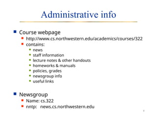 3
Administrative info
 Course webpage
 http://www.cs.northwestern.edu/academics/courses/322
 contains:
 news
 staff information
 lecture notes & other handouts
 homeworks & manuals
 policies, grades
 newsgroup info
 useful links
 Newsgroup
 Name: cs.322
 nntp: news.cs.northwestern.edu
 