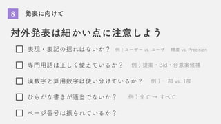 8 発表に向けて
対外発表は細かい点に注意しよう
表現・表記の揺れはないか？
専門用語は正しく使えているか？
漢数字と算用数字は使い分けているか？
ひらがな書きが適当でないか？
ページ番号は振られているか？
例 ) ユーザー vs. ユーザ 精度 vs. Precision
例 ) 提案・Bid・合意案候補
例 ) 一部 vs. 1部
例 ) 全て → すべて
 