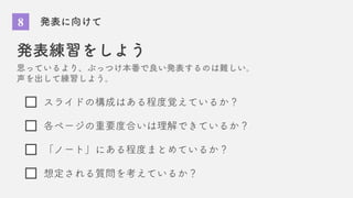 8 発表に向けて
発表練習をしよう
思っているより、ぶっつけ本番で良い発表するのは難しい。
声を出して練習しよう。
スライドの構成はある程度覚えているか？
各ページの重要度合いは理解できているか？
想定される質問を考えているか？
「ノート」にある程度まとめているか？
 