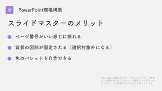 PowerPoint環境構築
スライドマスターのメリット
ページ番号がいい感じに振れる
背景の図形が固定される（選択対象外になる）
色のパレットを自作できる
これは個人的意見ですが、スライドマスターを使わ
ずとも基本的には「コピペ」で事足りると思うので、
ゴリゴリいじる必要はないのかなと思っています。
9
 