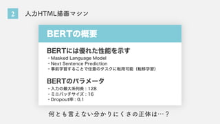 2 人力HTML描画マシン
BERTの概要
BERTには優れた性能を示す
BERTのパラメータ
・Masked Language Model
・Next Sentence Prediction
・事前学習することで任意のタスクに転用可能（転移学習）
・入力の最大系列長 : 128
・ミニバッチサイズ : 16
・Dropout率 : 0.1
何とも言えない分かりにくさの正体は…？
 