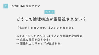 2 人力HTML描画マシン
コラム
どうして論理構造が重要視されない？
「見た目」が良いので、まあいいかなとなる
スライドをシンプルにしようという意識が逆効果に
→ 文章の行間が空きやすい
→ 想像以上にギャップが生まれる
 