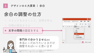 3 デザインの４大要素 | 余白
余白の調整の仕方
フォントを小さくして、空間を作る
行間の設定をする
文字の間隔の設定をする
専門外で分かりません><
本当にこだわりたいときだけ
調整すればいいと思います
PowerPointはデフォルトでカーニングが効いてるので基本的には
調整しなくてもいい感じになります（諸説あり）
 