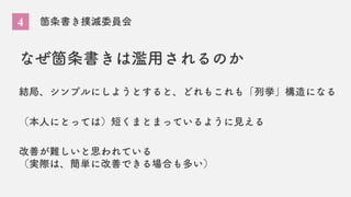 4 箇条書き撲滅委員会
なぜ箇条書きは濫用されるのか
結局、シンプルにしようとすると、どれもこれも「列挙」構造になる
（本人にとっては）短くまとまっているように見える
改善が難しいと思われている
（実際は、簡単に改善できる場合も多い）
 