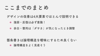 ここまでのまとめ
デザインの改善は4大要素でほとんで説明できる
強弱・反復は必ず意識！
余白・整列は「ダサさ」が気になったとき調整
箇条書きは論理構造を曖昧にするため良くない
論理構造をよく見直そう
 