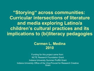 “ St orying ”  across communities:  Curricular intersections of literature and media exploring Latino/a children’s cultural practices and its implications to (bi)literacy pedagogies Carmen L. Medina 2010 Funding for this project came from:  NCTE Research Foundation Grant Indiana University Summer Proffitt Grant Indiana University  Office of the Vice-Provost for Research Creative Grant 