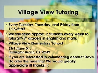 Village View Tutoring Every Tuesday, Thursday, and Friday from 1:15-2:20! We will need approx. 2 students every week to tutor 2 nd -5 th  graders in english and math. Village View Elementary School  5361 Sisson Dr.   ,  Huntington Beach, CA 92649 If you are interested in volunteering contact Davis Ho after the meeting! We would greatly appreciate it! Thanks! (: 