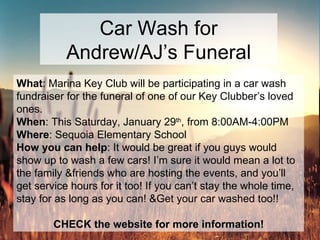Car Wash for Andrew/AJ’s Funeral What : Marina Key Club will be participating in a car wash fundraiser for the funeral of one of our Key Clubber’s loved ones.  When : This Saturday, January 29 th , from 8:00AM-4:00PM Where : Sequoia Elementary School How you can help : It would be great if you guys would show up to wash a few cars! I’m sure it would mean a lot to the family &friends who are hosting the events, and you’ll get service hours for it too! If you can’t stay the whole time, stay for as long as you can! &Get your car washed too!! CHECK the website for more information! 