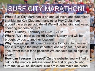 SURF CITY MARATHON! What : Surf City Marathon is an annual event and fundraiser that Marina Key Club and many other Key Clubs from around the area participate in! We will be handing out water, cheering runners on, etc!  When : Sunday, February 6; 4 AM – 2 PM Where : We’ll meet at the HB Central Library and will be brought by bus to another location! Why : You will get 10 hours of service for going to this event, and it is maybe the most important one to go to! Especially if you want to run for a position! We can take 60, so sign up today! How can I secure my spot?  On the website, you will find a link for the medical release form! The first 60 people who turn that in will be secured! Turn em in and make me proud!  