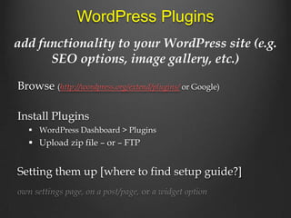 WordPress Plugins
add functionality to your WordPress site (e.g.
      SEO options, image gallery, etc.)

Browse (http://wordpress.org/extend/plugins/ or Google)

Install Plugins
    WordPress Dashboard > Plugins
    Upload zip file – or – FTP


Setting them up [where to find setup guide?]
own settings page, on a post/page, or a widget option
 