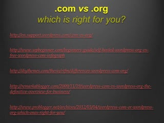 .com vs .org
              which is right for you?
http://en.support.wordpress.com/com-vs-org/


http://www.wpbeginner.com/beginners-guide/self-hosted-wordpress-org-vs-
free-wordpress-com-infograph


http://diythemes.com/thesis/rtfm/differences-wordpress-com-org/


http://remarkablogger.com/2009/11/19/wordpress-com-vs-wordpress-org-the-
definitive-overview-for-business/


http://www.problogger.net/archives/2012/03/04/wordpress-com-or-wordpress-
org-which-ones-right-for-you/
 