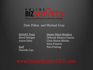 Dale Dillon and Michael Gray

SMART Team         Master Mind Members
Sherif Morgan      Deborah Munoz-Chacon
Aaron Eden         Chris Hazen Molina
                   Steve Frantzis
Staff              Pam Furlong
Danielle Lips



www.OnlineBizSMARTs.com
 