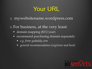 Your URL
o mywebsitename.wordpress.com

o For business, at the very least:
   domain mapping ($13/year)
   recommend purchasing domain separately
     e.g. from godaddy.com
     general recommendation (registrar and host)
 