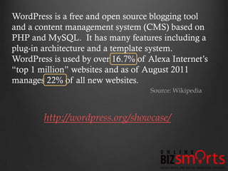 WordPress is a free and open source blogging tool
and a content management system (CMS) based on
PHP and MySQL. It has many features including a
plug-in architecture and a template system.
WordPress is used by over 16.7% of Alexa Internet’s
“top 1 million” websites and as of August 2011
manages 22% of all new websites.
                                    Source: Wikipedia



        http://wordpress.org/showcase/
 