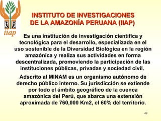 49
INSTITUTO DE INVESTIGACIONES
INSTITUTO DE INVESTIGACIONES
DE LA AMAZONÍA PERUANA (IIAP)
DE LA AMAZONÍA PERUANA (IIAP)
Es una institución de investigación científica y
tecnológica para el desarrollo, especializada en el
uso sostenible de la Diversidad Biológica en la región
amazónica y realiza sus actividades en forma
descentralizada, promoviendo la participación de las
instituciones públicas, privadas y sociedad civil.
Adscrito al MINAM es un organismo autónomo de
derecho público interno. Su jurisdicción se extiende
por todo el ámbito geográfico de la cuenca
amazónica del Perú, que abarca una extensión
aproximada de 760,000 Km2, el 60% del territorio.
 
