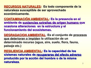 7
RECURSOS NATURALES
RECURSOS NATURALES:
: Es todo componente de la
Es todo componente de la
naturaleza susceptible de ser aprovechado
naturaleza susceptible de ser aprovechado
económicamente.
económicamente.
CONTAMINACIÓN AMBIENTAL
CONTAMINACIÓN AMBIENTAL:
: Es
Es la presencia en el
la presencia en el
ambiente de
ambiente de sustancias extrañas de origen humano
sustancias extrañas de origen humano que
que
ocasiona alteraciones en la estructura y el
ocasiona alteraciones en la estructura y el
funcionamiento de
funcionamiento del
l ecosistemas.
ecosistemas.
D
DEGRADACION AMBIENTAL
EGRADACION AMBIENTAL: Es el conjunto de procesos
que deterioran o impiden la utilización de un
determinado recurso (agua, aire, suelo, flora, fauna,
paisaje etc.)
RESILIENCIA AMBIENTAL
RESILIENCIA AMBIENTAL:
: Es la capacidad de los
Es la capacidad de los
sistemas naturales de
sistemas naturales de recuperarse del efecto adverso
recuperarse del efecto adverso
producido por la acción del hombre o de la misma
producido por la acción del hombre o de la misma
naturaleza
naturaleza.
.
 