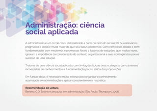 Administração: ciência
social aplicada
A administração é um corpo novo, sistematizado a partir do início do século XX. Sua relevância
pragmática e social é muito maior do que seu status acadêmico. Convivem ideias sólidas e bem
fundamentadas com modismos e promessas fáceis e ilusórias de soluções, que, muitas vezes,
ignoram a importância da consideração do contexto organizacional e suas contingências para o
sucesso de uma solução.
Trata-se de uma ciência social aplicada, com limitações típicas dessa categoria, como sínteses
incompletas de conhecimentos e fundamentação pouco sólida das proposições.
Em função disso, é necessário muito esforço para organizar o conhecimento
acumulado em administração e aplicar conscientemente na prática.
Recomendação de Leitura
Bertero, C.O. Ensino e pesquisa em administração. São Paulo: Thompson, 2006.
 