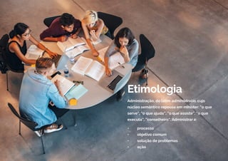 Etimologia
Administração, do latim administratio, cujo
núcleo semântico repousa em minister: “o que
serve”, “o que ajuda”, “o que assiste”, “o que
executa”, “conselheiro”. Administrar é:
• processo
• objetivo comum
• solução de problemas
• ação
 