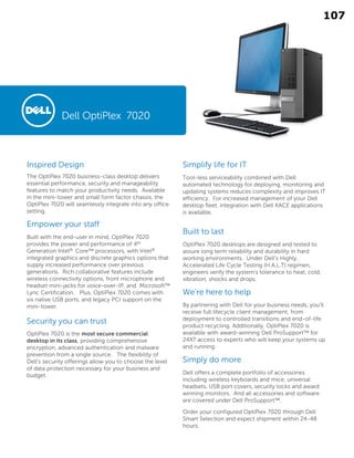 Inspired Design
The OptiPlex 7020 business-class desktop delivers
essential performance, security and manageability
features to match your productivity needs. Available
in the mini-tower and small form factor chassis, the
OptiPlex 7020 will seamlessly integrate into any office
setting.
Empower your staff
Built with the end-user in mind, OptiPlex 7020
provides the power and performance of 4th
Generation Intel® Core™ processors, with Intel®
integrated graphics and discrete graphics options that
supply increased performance over previous
generations. Rich collaborative features include
wireless connectivity options, front microphone and
headset mini-jacks for voice-over-IP, and Microsoft™
Lync Certification. Plus, OptiPlex 7020 comes with
six native USB ports, and legacy PCI support on the
mini-tower.
Security you can trust
OptiPlex 7020 is the most secure commercial
desktop in its class, providing comprehensive
encryption, advanced authentication and malware
prevention from a single source. The flexibility of
Dell’s security offerings allow you to choose the level
of data protection necessary for your business and
budget.
Simplify life for IT
Tool-less serviceability combined with Dell
automated technology for deploying, monitoring and
updating systems reduces complexity and improves IT
efficiency. For increased management of your Dell
desktop fleet, integration with Dell KACE applications
is available.
Built to last
OptiPlex 7020 desktops are designed and tested to
assure long term reliability and durability in hard
working environments. Under Dell’s Highly
Accelerated Life Cycle Testing (H.A.L.T) regimen,
engineers verify the system’s tolerance to heat, cold,
vibration, shocks and drops.
We’re here to help
By partnering with Dell for your business needs, you’ll
receive full lifecycle client management, from
deployment to controlled transitions and end-of-life
product recycling. Additionally, OptiPlex 7020 is
available with award-winning Dell ProSupport™ for
24X7 access to experts who will keep your systems up
and running.
Simply do more
Dell offers a complete portfolio of accessories
including wireless keyboards and mice, universal
headsets, USB port covers, security locks and award
winning monitors. And all accessories and software
are covered under Dell ProSupport™.
Order your configured OptiPlex 7020 through Dell
Smart Selection and expect shipment within 24-48
hours.
Dell OptiPlex 7020
107
 