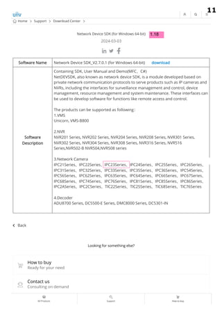 Network Device SDK (for Windows 64-bit)
2024-03-03
Back
Software Name Network Device SDK_V2.7.0.1 (for Windows 64-bit) download
Software
Description
Containing SDK, User Manual and Demo(MFC、C#)
NetDEVSDK, also known as network device SDK, is a module developed based on
private network communication protocols to serve products such as IP cameras and
NVRs, including the interfaces for surveillance management and control, device
management, resource management and system maintenance. These interfaces can
be used to develop software for functions like remote access and control.
The products can be supported as following：
1.VMS
Unicorn, VMS-B800
2.NVR
NVR201 Series, NVR202 Series, NVR204 Series, NVR208 Series, NVR301 Series,
NVR302 Series, NVR304 Series, NVR308 Series, NVR316 Series, NVR516
Series,NVR502-B NVR504,NVR508 series
3.Network Camera
IPC21Series、IPC22Series、IPC23Series、IPC24Series、IPC25Series、IPC26Series、
IPC31Series、IPC32Series、IPC33Series、IPC35Series、IPC36Series、IPC54Series、
IPC56Series、IPC62Series、IPC63Series、IPC64Series、IPC66Series、IPC67Series、
IPC68Series、IPC74Series、IPC76Series、IPC81Series、IPC85Series、IPC86Series、
IPC2ASeries、IPC2CSeries、TIC22Series、TIC25Series、TIC68Series、TIC76Series
4.Decoder
ADU8700 Series, DC5500-E Series, DMC8000 Series, DC5301-IN
Looking for something else?
How to buy
Contact us
Support
Ready for your need
Consulting on demand
Home Support Download Center
All Products Support How to buy
9.2.19
9.2.19
1.18
11
 