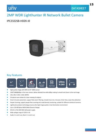 1
DATASHEET
2MP WDR Lighthunter IR Network Bullet Camera
IPC2322SB-HDZK-I0
Key Features
 High quality image with 2MP,1/2.8’’ CMOS sensor
 1920*1080@60fps in the main stream, deliver detailed live while 60fps making it smooth and closer to the real image
 Ultra 265, H.265, H.264, MJPEG
 5X optical zoom allows for closer viewing of subjects
 Smart intrusion prevention, support false alarm filtering, include Cross Line, Intrusion, Enter Area, Leave Area detection
 People Counting, support people flow counting and crowd density monitoring, suitable for different statistical scenarios
 Lighthunter product technology ensures ultra-high image quality in low illumination environment
 Up to 120 dB Optical WDR (Wide Dynamic Range)
 DC12V or PoE (IEEE 802.3af) power supply
 Wide voltage range of ±25% in DC
 Audio 1 in and 1 out, Alarm 1 in and 1 out
15
2.1
2.2
2
 