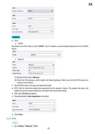 25
 IPv6
 DHCP
By default, the IPv6 mode is set to DHCP. The IP address is automatically obtained from the DHCP
server.
 Manual
(1) Set the IPv6 mode to Manual.
(2) Enter the IPv6 address, prefix length and default gateway. Make sure that the IPv6 address is
unique in the network.
Set the MTU value, port type and operating mode.
 MTU: Set the maximum packet size supported by the network in bytes. The greater the value, the
higher the communication efficiency, the higher the transmission delay.
 Port Type: FE Port by default.
 Operating Mode: Auto-negotiation by default.
Click Save.
5.2.2 Port
1. Port
Go to Setup > Network > Port.
21
2.13
 