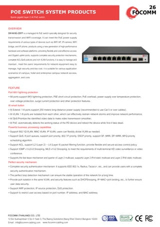 OVERVIEW
SW-M-8G-2SFP is a managed AI PoE switch specially designed for security
transmission and WIFI coverage. It can meet the PoE power supply
requirements of various types of devices such as WIFI AP, IP-camera, WIFI
bridge, and IP phone. products using a new generation of high-performance
hardware and software platforms, providing flexible and cost-effective access
and Gigabit uplink ports, supports complete security protection mechanisms,
complete ACL/QoS policies and rich VLAN functions, it is easy to manage and
maintain , meet the users' requirements for network equipment easy to
manage, high security and low cost. it is suitable for various application
scenarios of campus, hotel and enterprise campus network access,
aggregation, and core.
POE SWITCH SYSTEM PRODUCTS
8ports gigabit layer 2 AI PoE switch
www.focomm-cabling.com
FOCOMM (THAILAND) CO., LTD
12 Soi Sukhaphiban 5 Soi 5 Yaek 3, Tha Raeng Subdistrict,Bang Khen District Bangkok 10220
Email : info@focomm-cabling.com
FEATURE
Port 6KV lightning protection
• All ports support 6KV lightning protection, PSE short circuit protection, PoE overload, power supply over temperature protection,
over voltage protection, surge current protection and other protection features.
AI smart button
• AI Extend: 1-8 ports support 250 meters long-distance power supply (recommended to use Cat 5 or over cables);
• AI VLAN: 1-8 ports are Isolated from each other, which can effectively restrain network storms and improve network performance;
• AI QoS:Prioritize the identified video data to make video transmission smoother;
• AI PoE: automatically detects the working status of the PD device and reboot the device while find it fake dead.
Powerful business processing capabilities
• Support 802.1Q VLAN, MAC VLAN, IP VLAN, users can flexibly divide VLAN as needed.
• Support QoS, 8 port queues, support port priority, 802.1P priority, DSCP priority, support SP, WRR, SP+WRR, WFQ priority
scheduling algorithm.
• Support ACL, support L2 (Layer 2) ~ L4 (Layer 4) packet filtering function, provide flexible and secure access control policy.
• Support IGMP v1/v2/v3 Snooping, MLD v1/v2 Snooping, to meet the requirements of multi-terminal HD video surveillance or video
conference.
• Supports the fast leave mechanism and querier of Layer 2 multicast, supports Layer 2 IPv4 static multicast and Layer 2 IPv6 static multicast.
Perfect security mechanism
• Complete security authentication mechanism: It supports IEEE 802.1x, Radius, Tacacs+, etc., and can provide users with a complete
security authentication mechanism.
• The perfect loop detection mechanism can ensure the stable operation of the network for a long time.
• Provide port isolation in the same VLAN, and security features such as DHCPSnooping, IP+MAC+port binding, etc., to further ensure
user data security.
• Support ARP protection, IP source protection, DoS protection.
• Support to restrict user access based on port number, IP address, and MAC address.
26
 