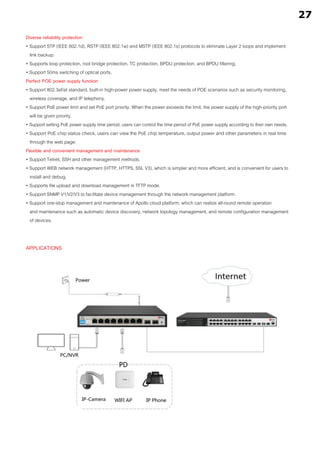 APPLICATIONS
Diverse reliability protection
• Support STP (IEEE 802.1d), RSTP (IEEE 802.1w) and MSTP (IEEE 802.1s) protocols to eliminate Layer 2 loops and implement
link backup.
• Supports loop protection, root bridge protection, TC protection, BPDU protection, and BPDU filtering.
• Support 50ms switching of optical ports.
Perfect POE power supply function
• Support 802.3af/at standard, built-in high-power power supply, meet the needs of POE scenarios such as security monitoring,
wireless coverage, and IP telephony.
• Support PoE power limit and set PoE port priority. When the power exceeds the limit, the power supply of the high-priority port
will be given priority.
• Support setting PoE power supply time period, users can control the time period of PoE power supply according to their own needs.
• Support PoE chip status check, users can view the PoE chip temperature, output power and other parameters in real time
through the web page.
Flexible and convenient management and maintenance
• Support Telnet, SSH and other management methods.
• Support WEB network management (HTTP, HTTPS, SSL V3), which is simpler and more efficient, and is convenient for users to
install and debug.
• Supports file upload and download management in TFTP mode.
• Support SNMP V1/V2/V3 to facilitate device management through the network management platform.
• Support one-stop management and maintenance of Apollo cloud platform, which can realize all-round remote operation
and maintenance such as automatic device discovery, network topology management, and remote configuration management
of devices.
27
 