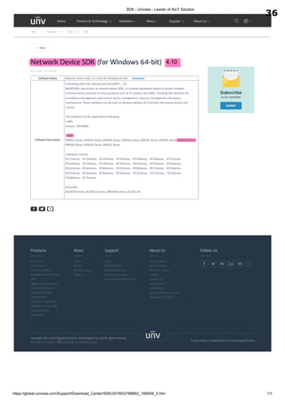 SDK - Uniview - Leader of AIoT Solution
https://global.uniview.com/Support/Download_Center/SDK/201603/788662_168459_0.htm 1/1
Network Device SDK (for Windows 64-bit)
9/22/2021 9:31:26 AM
Software Name Network Device SDK_V2.3.18.0 (for Windows 64-bit) download
Software Description
Containing SDK, User Manual and Demo(MFC、C#)
NetDEVSDK, also known as network device SDK, is a module developed based on private network
communication protocols to serve products such as IP cameras and NVRs, including the interfaces for
surveillance management and control, device management, resource management and system
maintenance. These interfaces can be used to develop software for functions like remote access and
control.
The products can be supported as following：
1.VMS
Unicorn, VMS-B800
2.NVR
NVR201 Series, NVR202 Series, NVR204 Series, NVR208 Series, NVR301 Series, NVR302 Series, NVR304 Series,
NVR308 Series, NVR316 Series, NVR516 Series
3.Network Camera
IPC21Series、IPC22Series、IPC23Series、IPC24Series、IPC25Series、IPC26Series、IPC31Series、
IPC32Series、IPC33Series、IPC35Series、IPC36Series、IPC54Series、IPC56Series、IPC62Series、
IPC63Series、IPC64Series、IPC66Series、IPC67Series、IPC68Series、IPC74Series、IPC76Series、
IPC81Series、IPC85Series、IPC86Series、IPC2ASeries、IPC2CSeries、TIC22Series、TIC25Series、
TIC68Series、TIC76Series
4.Decoder
ADU8700 Series, DC5500-E Series, DMC8000 Series, DC5301-IN
Back
Privacy Policy Cookie Policy Uniview Legal Notices
Copyright 2011-2022 Zhejiang Uniview Technologies Co.,Ltd.All rights reserved.
Products
IP Camera
PTZ Camera
Thermal Camera
Network Video Recorder
VMS
Digital Video Recorder
Heat-Tracker Series
Display & Control
Transmission
storage & calculation
Intelligent Computing
Client Software
Accessories
News
News
Events
Success Cases
Videos
Support
Tools
Service Policy
Download Center
Product Licensing
Anti-Counterfeiting Query
About Us
Our Company
Find A Partner
Partner Program
Careers
Contact Us
Online Inquiry
Legal Notice
Security Response Center
Management System
Follow Us
浙ICP备11061412号-2 浙公网安备 33010802004032号
UNV Support Tools SDK
Home Product & Technology Solutions News Support About Us
4.10
36
 