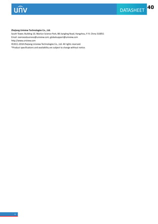 4
DATASHEET
Zhejiang Uniview Technologies Co., Ltd.
South Tower, Building 10, Wanlun Science Park, 88 Jiangling Road, Hangzhou, P. R. China 310051
Email: overseasbusiness@uniview.com; globalsupport@uniview.com
http://www.uniview.com
© 2011-2018 Zhejiang Uniview Technologies Co., Ltd. All rights reserved.
*Product specifications and availability are subject to change without notice.
40
 