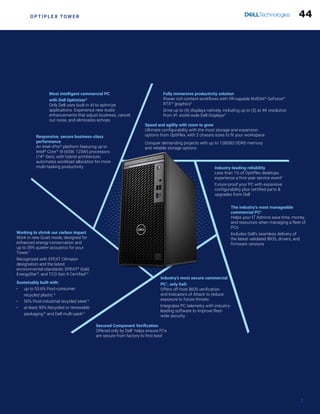 O P T I P L E X T O W E R
Fully immersive productivity solution
Power rich content workflows with VR-capable NVIDIA®
GeForce®
RTX™ graphics2
Drive up to (4) displays natively, including up to (3) at 4K resolution
from #1 world-wide Dell Displays4
Speed and agility with room to grow
Ultimate configurability with the most storage and expansion
options from OptiPlex, with 2 chassis sizes to fit your workspace
Conquer demanding projects with up to 128GB3 DDR5 memory
and reliable storage options
Industry-leading reliability
Less than 1% of OptiPlex desktops
experience a first-year service event5
Future-proof your PC with expansive
configurability plus certified parts &
upgrades from Dell
The industry’s most manageable
commercial PC6
Helps your IT Admins save time, money,
and resources when managing a fleet of
PCs
Includes Dell’s seamless delivery of
the latest validated BIOS, drivers, and
firmware versions
Most intelligent commercial PC
with Dell Optimizer2
Only Dell uses built-in AI to optimize
applications. Experience new Audio
enhancements that adjust loudness, cancel
out noise, and eliminates echoes
Responsive, secure business-class
performance
An Intel vPro®
platform featuring up to
Intel®
Core™ i9 (65W, 125W) processors
(14th
Gen), with hybrid architecture,
automates workload allocation for more
multi-tasking productivity.
Working to shrink our carbon impact
Work in new Quiet mode, designed for
enhanced energy-conservation and
up to 39% quieter acoustics for your
Tower.7
Recognized with EPEAT Climate+
designation and the latest
environmental standards: EPEAT®
Gold,
EnergyStar®
, and TCO Gen 9 Certified12
Sustainably built with:
• up to 53.6% Post-consumer
recycled plastic 8
• 50% Post-industrial recycled steel 9
• at least 90% Recycled or renewable
packaging10
and Dell multi-pack11
Industry’s most secure commercial
PC1
, only Dell:
Offers off-host BIOS verification
and Indicators of Attack to reduce
exposure to future threats
Integrates PC telemetry with industry-
leading software to improve fleet-
wide security
Secured Component Verification
Offered only by Dell1
helps ensure PCs
are secure from factory to first boot
2
44
 