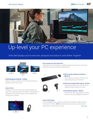 O P T I P L E X T O W E R
Future of Work ready
As the world’s #1 monitor company8
, Dell knows that modern workplace requires
more than PCs. We offer 200+ branded accessories to keep you connected and
collaborative no matter your work style.				 Learn more
5
Up-level your PC experience
With Dell Displays and Accessories, designed and tested to work Better Together
Easy management. Max productivity.
Customize your entire workspace, simplify management and enhance privacy with
Dell Display Manager and Dell Peripheral Manager.
Peace of mind
Dell Monitors offer the same level of quality, reliability and
support our customers expect with Dell PC’s. Upgrade to 24x7
specialized technical phone support with the optional Dell
ProSupport for monitors.3
A
D
C
B
A 
Dell Pro Wireless Keyboard and Mouse -
KM5221W

Stay emerged in distraction-free work, with
a long battery life up to 36 months.7
B 
Dell Premier Wireless ANC Headset - WL7024

Stay focused anywhere on the world’s most
intelligent wireless headset in its class.5
C 
Dell UltraSharp Webcam - WB7022

Experience the best image quality in its class
with the world’s most intelligent 4K webcam.6
D Dell UltraSharp 24 Monitor - U2424H
World’s 1st 4-star certified Eye Comfort Monitors2 deliver a
seamless, multi-monitor set up.
47
 