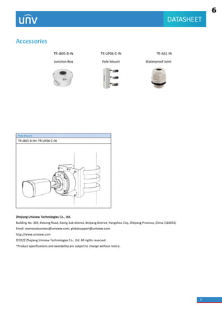 5
DATASHEET
Accessories
TR-JB05-B-IN TR-UP06-C-IN TR-A01-IN
Junction Box Pole Mount Waterproof Joint
Pole Mount
TR-JB05-B-IN+ TR-UP06-C-IN
Zhejiang Uniview Technologies Co., Ltd.
Building No. 369, Xietong Road, Xixing Sub-district, Binjiang District, Hangzhou City, Zhejiang Province, China (310051)
Email: overseasbusiness@uniview.com; globalsupport@uniview.com
http://www.uniview.com
© 2022 Zhejiang Uniview Technologies Co., Ltd. All rights reserved.
*Product specifications and availability are subject to change without notice.
6
 
