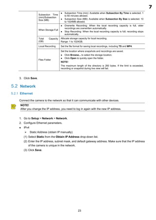 23
Subsection Time
(min)/Subsection
Size (MB)
 Subsection Time (min): Available when Subsection By Time is selected. 1
to 60 minutes allowed.
 Subsection Size (MB): Available when Subsection By Size is selected. 10
to 1024MB allowed.
When Storage Full
 Overwrite Recording: When the local recording capacity is full, older
recordings are overwritten automatically.
 Stop Recording: When the local recording capacity is full, recording stops
automatically.
Total Capacity
(GB)
Allocate storage capacity for local recording.
Range: 1 to 1024GB.
Local Recording Set the file format for saving local recordings, including TS and MP4.
Files Folder
Set the location where snapshots and recordings are saved.
 Click Browse... to select the storage location.
 Click Open to quickly open the folder.
NOTE!
The maximum length of the directory is 260 bytes. If the limit is exceeded,
recording or snapshot during live view will fail.
Click Save.
5.2 Network
5.2.1 Ethernet
Connect the camera to the network so that it can communicate with other devices.
NOTE!
After you change the IP address, you need to log in again with the new IP address.
Go to Setup > Network > Network.
Configure Ethernet parameters.
 IPv4
 Static Address (obtain IP manually)
(1) Select Static from the Obtain IP Address drop-down list.
(2) Enter the IP address, subnet mask, and default gateway address. Make sure that the IP address
of the camera is unique in the network.
(3) Click Save.
7
1.12
 