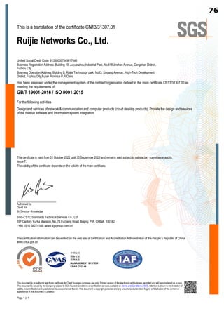 This is a translation of the certificate CN13/31307.01
Ruijie Networks Co., Ltd.
Unified Social Credit Code: 913500007549617646
Business Registration Address: Building 19, Juyuanzhou Industrial Park, No.618 Jinshan Avenue, Cangshan District,
Fuzhou City
Business Operation Address: Building B, Ruijie Technology park, No33, Xingang Avenue,, High-Tech Development
District, Fuzhou City,Fujian Province P.R.China
Has been assessed under the management system of the certified organisation defined in the main certificate CN13/31307.00 as
meeting the requirements of
GB/T 19001-2016 / ISO 9001:2015
For the following activities
Design and services of network  communication and computer products (cloud desktop products), Provide the design and services
of the relative software and information system integration
This certificate is valid from 01 October 2022 until 30 September 2025 and remains valid subject to satisfactory surveillance audits.
Issue 7.
The validity of this certificate depends on the validity of the main certificate.
Authorised by
David Xin
Sr. Director - Knowledge
SGS-CSTC Standards Technical Services Co., Ltd.
16F Century YuHui Mansion, No. 73 Fucheng Road, Beijing, P.R. CHINA 100142
t +86 (0)10 58251188 - www.sgsgroup.com.cn
The certification information can be verified on the web site of Certification and Accreditation Administration of the People’s Republic of China
www.cnca.gov.cn
This document is an authentic electronic certificate for Client’ business purposes use only. Printed version of the electronic certificate are permitted and will be considered as a copy.
This document is issued by the Company subject to SGS General Conditions of certification services available on Terms and Conditions | SGS. Attention is drawn to the limitation of
liability, indemnification and jurisdictional clauses contained therein. This document is copyright protected and any unauthorized alteration, forgery or falsification of the content or
appearance of this document is unlawful.
Page 1 of 1
76
 