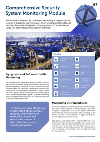 14 Physical Security Integration Platform
Comprehensive Security
System Monitoring Module
The Comprehensive Monitoring
Module significantly improves
reliability and efficiency of
distributed systems and
reduces the number of
false calls of service and
security companies.
This module is designed for centralized monitoring of large distributed
systems. It processes alarm messages from remote protected sites and
monitors the technical condition of the equipment. The module can
utilize low bandwidth communication channels.
Equipment and Software Health
Monitoring
The Comprehensive Monitoring Module receives, records,
and displays information on the status of distributed security
system components: operability of video cameras, video sub-
system software and hard disks; availability of communication
channel; size of video storage; operability of access control
and alarm systems; technical parameters of servers; signals
from uninterruptible power supplies. Real-time monitoring
helps quickly eliminate malfunctions and maintain a high level
of security at all protected sites.
Monitoring Distributed Sites
The Monitoring Module receives and records alarm messages
from local systems installed at distributed sites. The opera-
tor receives a notification and can view detailed information
about the alarm, including associated video recordings or still
frames. The time of alarm reception is logged, enabling the
monitoring of operator performance.
Operators have access to real-time video feeds from the cam-
eras and can request video recordings from the storage of re-
mote servers. They can also remotely control alarms, access
control systems, and executive devices. This includes actions
such as activating a siren, locking a door, arming or disarming
the site, and more.
Decoding
Communication
channel
Hardware
Videosystem
software
Size of archives
Cameras
ACS
SFA
Detections
Temperature
in warning area
Temperature
in alarm area
Temperature
sensors
97
 