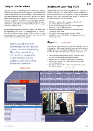 axxonsoft.com 15
Unique User Interface
The user interface of the Comprehensive Monitoring Module
makes it possible to control an integrated security system of
any scale with a minimum number of workstations. Protected
sites are displayed in the form of blocks with icons, in which
all alarms and equipment statuses are organized into groups.
Sites can be grouped by affiliation (territorial, administrative,
departmental) for centralized monitoring of multiple distribut-
ed locations, such as bank branches, retail chain stores, or gas
stations in different cities.
Individual events can be configured for each site, which will
be displayed in the interface in the way familiar to the oper-
ator. Distinguishing operator access rights to groups of sites
protects against unauthorized interference in the operation of
certain segments of the security system.
The failure of even one
component of the security
system means vulnerability.
Therefore, monitoring
the health of equipment
is instrumental for any
system, especially a large
and distributed one.
Interaction with Auto PSIM
The system based on the Monitoring Module and Auto PSIM is
used at gas stations and other sites that do not have a broad-
band connection with the monitoring center. It addresses
remote control tasks, including those related to the use of a
unified license plate number database:
∞ Matching a plate number recognized at a site with
the centralized or local database.
∞ Notification of the operator in the monitoring center
and/or at a site in case of a match.
∞ Centralized viewing of information on license plates
recognized at the sites.
∞ Generating site-related reports: average vehicle
dwell time, number of vehicles during a specified time,
license plate list.
Reports
The reporting system generates general and detailed reports
on equipment failures, alarm situations, operator actions, video
and photo reports, and statistical reports on alarms and equip-
ment malfunctions. Analyzing these reports enables you to:
∞ Obtain information about the impact of various types
of faults on the overall system performance.
∞ Identify recurring issues in the equipment operation
and prevent its failure by replacing components with
more reliable ones.
∞ Strengthen the security of sites where alarm situations
are more frequent.
Type text here
10.16/10.17
Dashboard
98
10.16/10.16
 