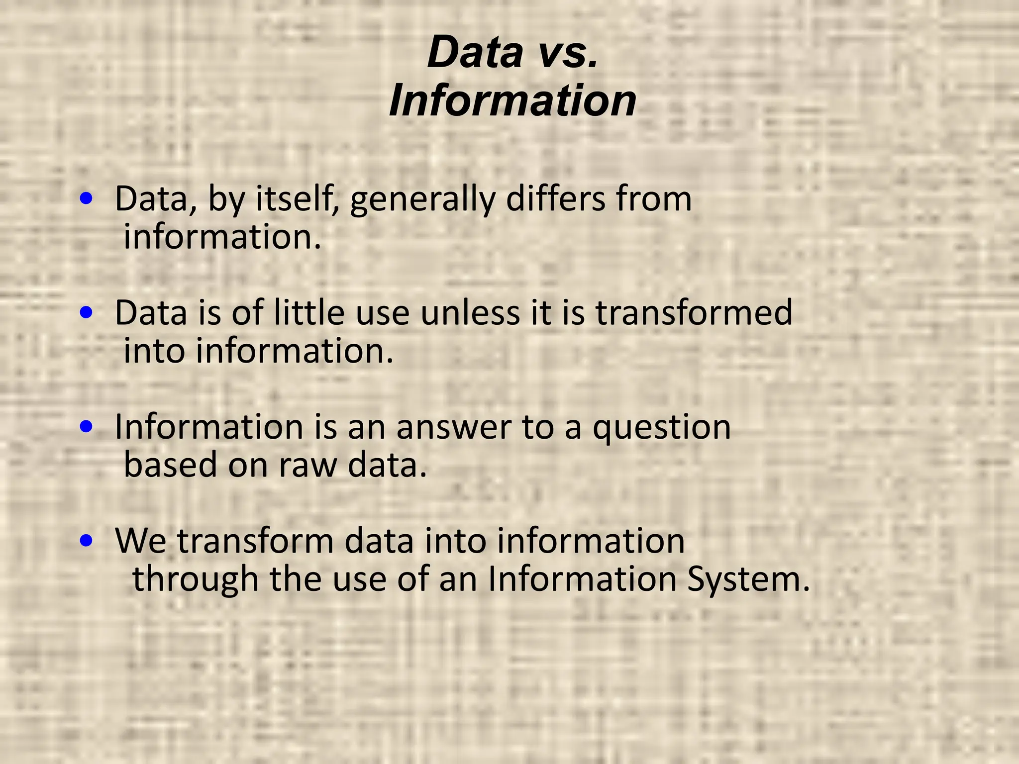 Data vs.
Information
• Data, by itself, generally differs from
information.
• Data is of little use unless it is transformed
into information.
• Information is an answer to a question
based on raw data.
• We transform data into information
through the use of an Information System.
 