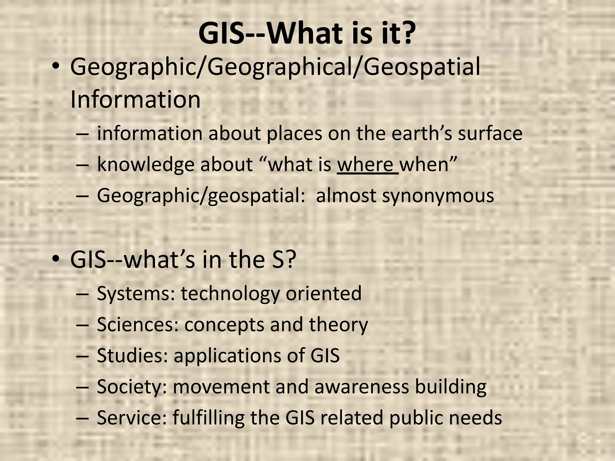 GIS--What is it?
• Geographic/Geographical/Geospatial
Information
– information about places on the earth’s surface
– knowledge about “what is where when”
– Geographic/geospatial: almost synonymous
• GIS--what’s in the S?
– Systems: technology oriented
– Sciences: concepts and theory
– Studies: applications of GIS
– Society: movement and awareness building
– Service: fulfilling the GIS related public needs
 