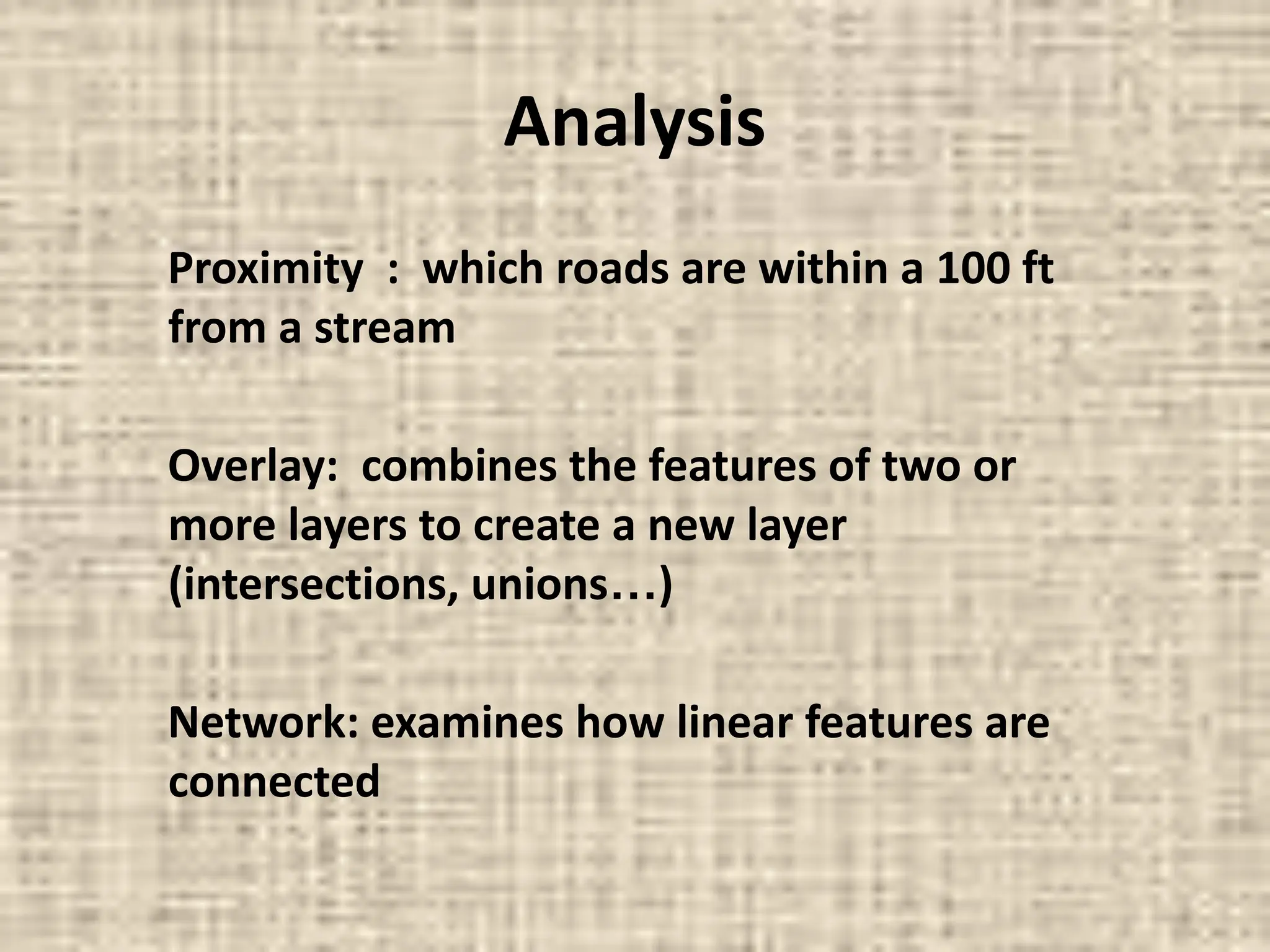 Analysis
Proximity : which roads are within a 100 ft
from a stream
Overlay: combines the features of two or
more layers to create a new layer
(intersections, unions…)
Network: examines how linear features are
connected
 