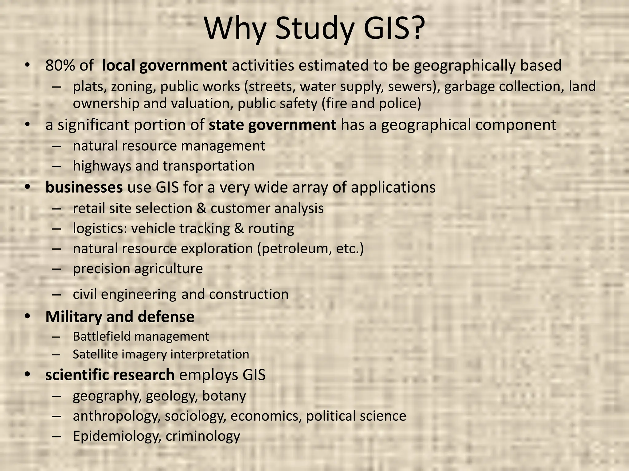 Why Study GIS?
• 80% of local government activities estimated to be geographically based
– plats, zoning, public works (streets, water supply, sewers), garbage collection, land
ownership and valuation, public safety (fire and police)
• a significant portion of state government has a geographical component
– natural resource management
– highways and transportation
• businesses use GIS for a very wide array of applications
– retail site selection & customer analysis
– logistics: vehicle tracking & routing
– natural resource exploration (petroleum, etc.)
– precision agriculture
– civil engineering and construction
• Military and defense
– Battlefield management
– Satellite imagery interpretation
• scientific research employs GIS
– geography, geology, botany
– anthropology, sociology, economics, political science
– Epidemiology, criminology
 