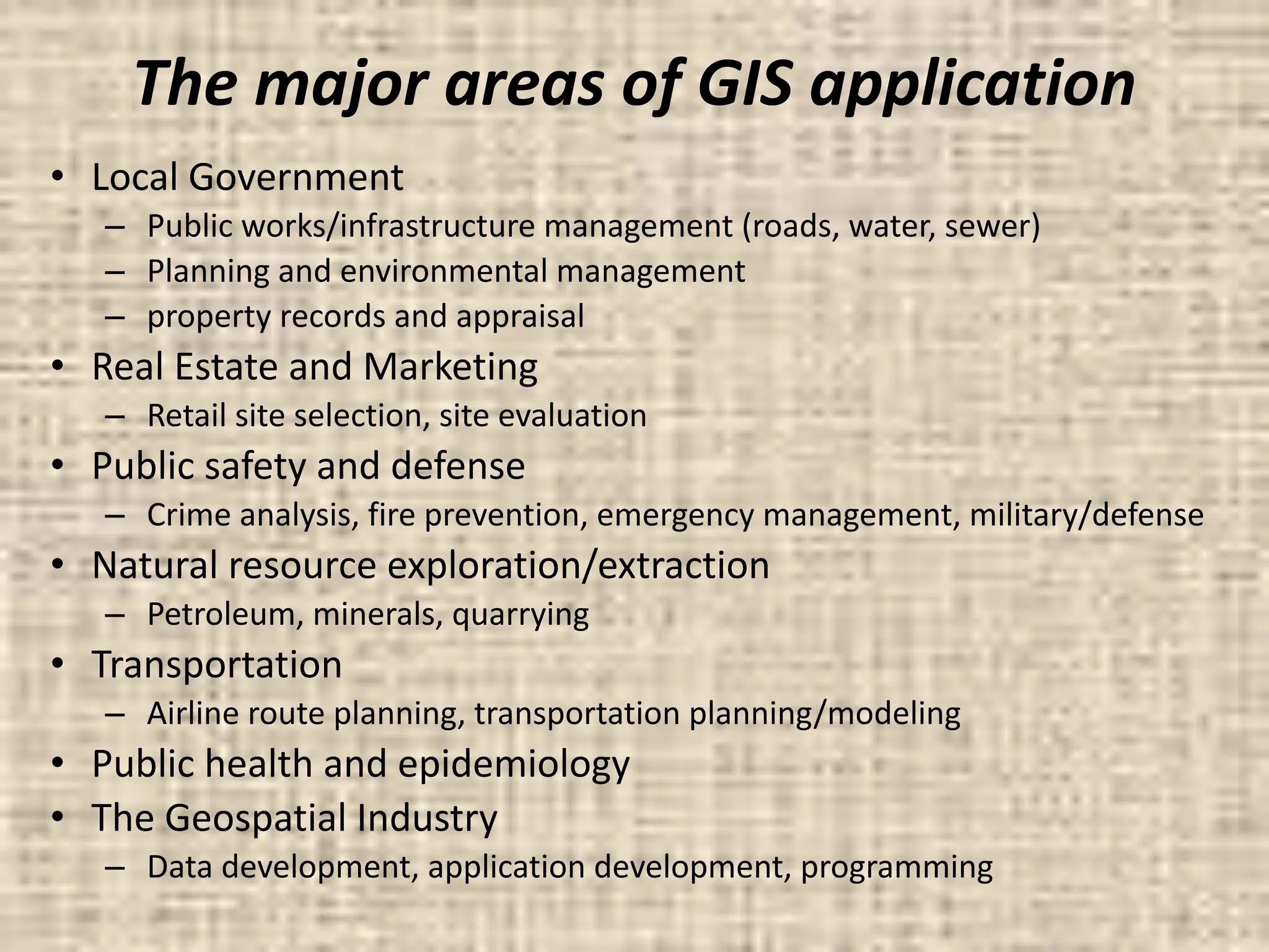The major areas of GIS application
• Local Government
– Public works/infrastructure management (roads, water, sewer)
– Planning and environmental management
– property records and appraisal
• Real Estate and Marketing
– Retail site selection, site evaluation
• Public safety and defense
– Crime analysis, fire prevention, emergency management, military/defense
• Natural resource exploration/extraction
– Petroleum, minerals, quarrying
• Transportation
– Airline route planning, transportation planning/modeling
• Public health and epidemiology
• The Geospatial Industry
– Data development, application development, programming
 