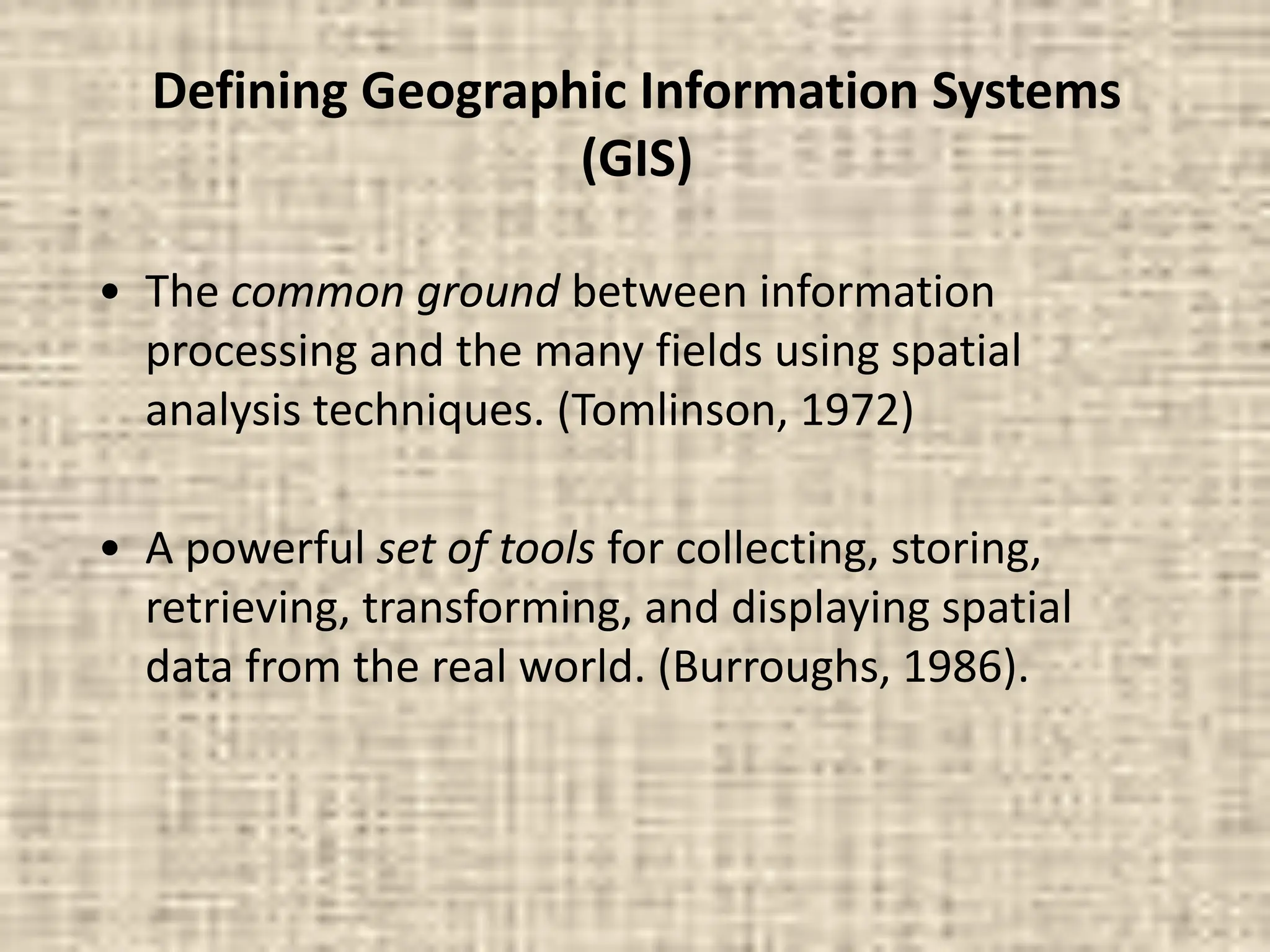 Defining Geographic Information Systems
(GIS)
• The common ground between information
processing and the many fields using spatial
analysis techniques. (Tomlinson, 1972)
• A powerful set of tools for collecting, storing,
retrieving, transforming, and displaying spatial
data from the real world. (Burroughs, 1986).
 