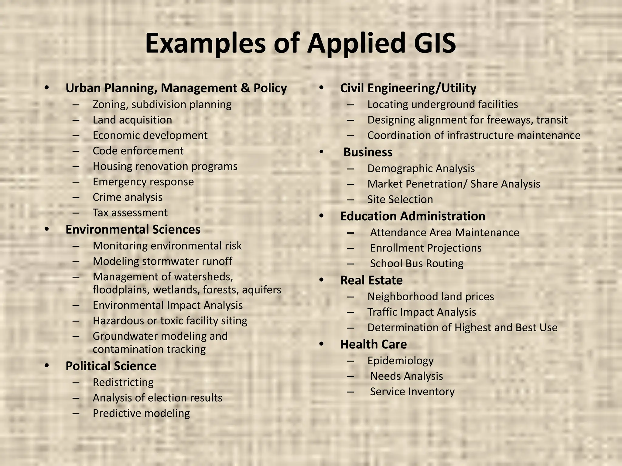 Examples of Applied GIS
• Urban Planning, Management & Policy
– Zoning, subdivision planning
– Land acquisition
– Economic development
– Code enforcement
– Housing renovation programs
– Emergency response
– Crime analysis
– Tax assessment
• Environmental Sciences
– Monitoring environmental risk
– Modeling stormwater runoff
– Management of watersheds,
floodplains, wetlands, forests, aquifers
– Environmental Impact Analysis
– Hazardous or toxic facility siting
– Groundwater modeling and
contamination tracking
• Political Science
– Redistricting
– Analysis of election results
– Predictive modeling
• Civil Engineering/Utility
– Locating underground facilities
– Designing alignment for freeways, transit
– Coordination of infrastructure maintenance
• Business
– Demographic Analysis
– Market Penetration/ Share Analysis
– Site Selection
• Education Administration
– Attendance Area Maintenance
– Enrollment Projections
– School Bus Routing
• Real Estate
– Neighborhood land prices
– Traffic Impact Analysis
– Determination of Highest and Best Use
• Health Care
– Epidemiology
– Needs Analysis
– Service Inventory
 