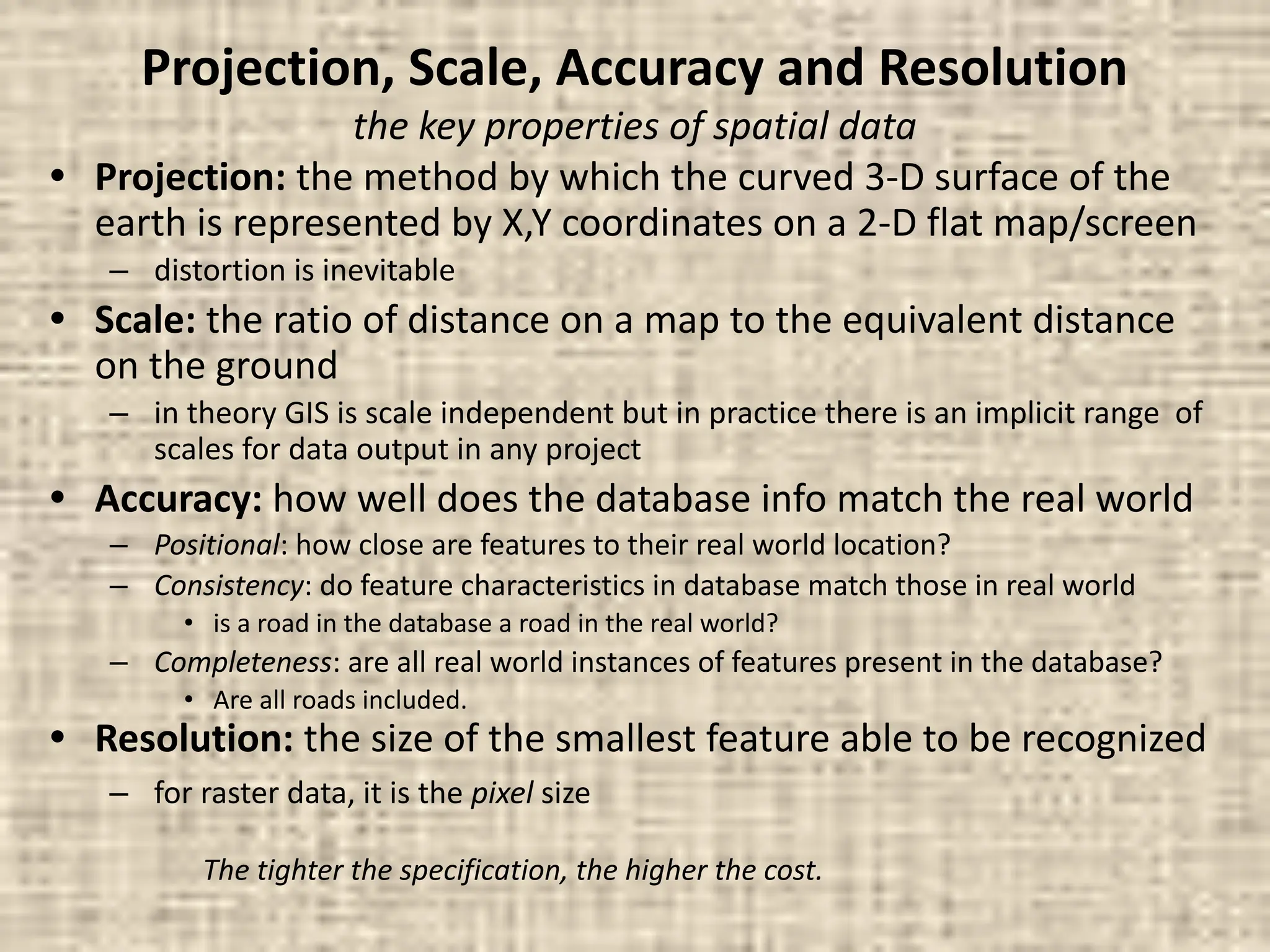 Projection, Scale, Accuracy and Resolution
the key properties of spatial data
• Projection: the method by which the curved 3-D surface of the
earth is represented by X,Y coordinates on a 2-D flat map/screen
– distortion is inevitable
• Scale: the ratio of distance on a map to the equivalent distance
on the ground
– in theory GIS is scale independent but in practice there is an implicit range of
scales for data output in any project
• Accuracy: how well does the database info match the real world
– Positional: how close are features to their real world location?
– Consistency: do feature characteristics in database match those in real world
• is a road in the database a road in the real world?
– Completeness: are all real world instances of features present in the database?
• Are all roads included.
• Resolution: the size of the smallest feature able to be recognized
– for raster data, it is the pixel size
The tighter the specification, the higher the cost.
 