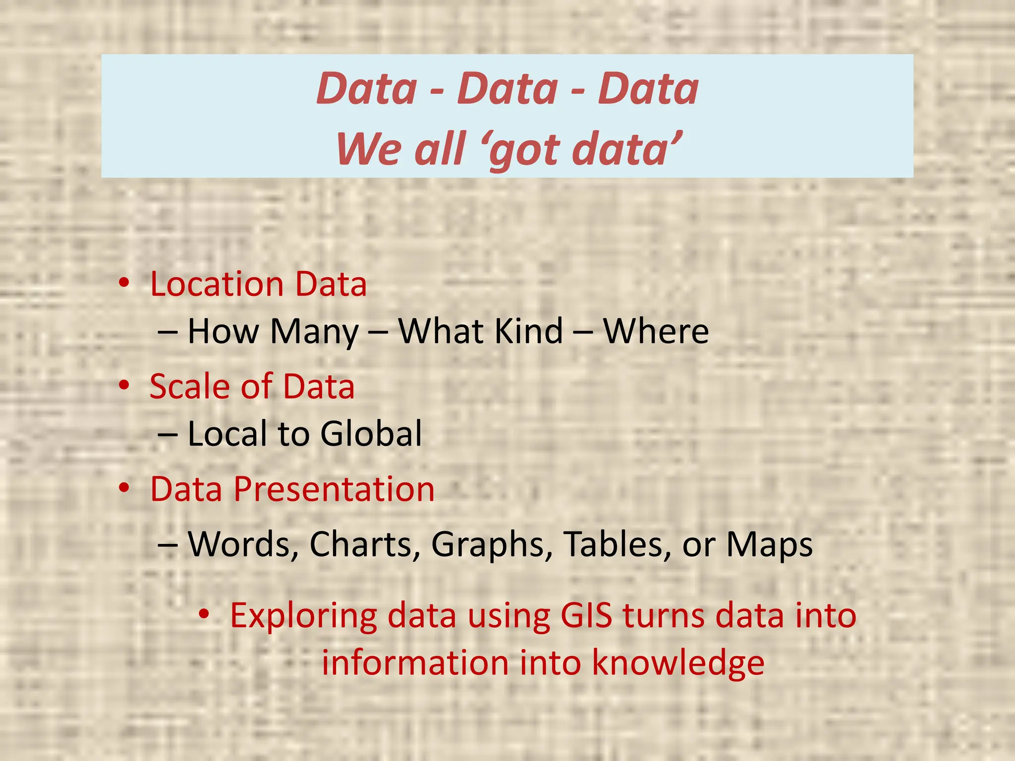 Data - Data - Data
We all ‘got data’
• Location Data
– How Many – What Kind – Where
• Scale of Data
– Local to Global
• Data Presentation
– Words, Charts, Graphs, Tables, or Maps
• Exploring data using GIS turns data into
information into knowledge
 