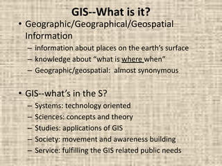GIS--What is it?
• Geographic/Geographical/Geospatial
Information
– information about places on the earth’s surface
– knowledge about “what is where when”
– Geographic/geospatial: almost synonymous
• GIS--what’s in the S?
– Systems: technology oriented
– Sciences: concepts and theory
– Studies: applications of GIS
– Society: movement and awareness building
– Service: fulfilling the GIS related public needs
 