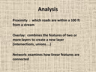 Analysis
Proximity : which roads are within a 100 ft
from a stream
Overlay: combines the features of two or
more layers to create a new layer
(intersections, unions…)
Network: examines how linear features are
connected
 
